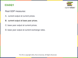 c
This file is copyright 2021, Rice University. All Rights Reserved.
Real GDP measures:
A. current output at current prices.
B. current output at base year prices.
C. base year output at current prices.
D. base year output at current exchange rates.
Ch6Q1
 