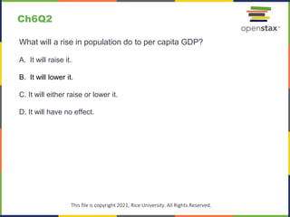 c
This file is copyright 2021, Rice University. All Rights Reserved.
What will a rise in population do to per capita GDP?
A. It will raise it.
B. It will lower it.
C. It will either raise or lower it.
D. It will have no effect.
Ch6Q2
 