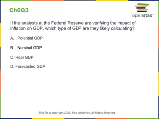 c
This file is copyright 2021, Rice University. All Rights Reserved.
If the analysts at the Federal Reserve are verifying the impact of
inflation on GDP, which type of GDP are they likely calculating?
A. Potential GDP
B. Nominal GDP
C. Real GDP
D. Forecasted GDP
Ch6Q3
 