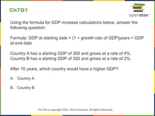 c
This file is copyright 2021, Rice University. All Rights Reserved.
Using the formula for GDP increase calculations below, answer the
following question:
Formula: GDP at starting date × (1 + growth rate of GDP)years = GDP
at end date
Country A has a starting GDP of 300 and grows at a rate of 4%.
Country B has a starting GDP of 350 and grows at a rate of 2%.
After 10 years, which country would have a higher GDP?
A. Country A
B. Country B
Ch7Q1
 