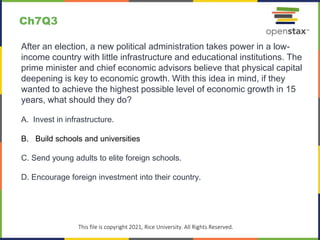 c
This file is copyright 2021, Rice University. All Rights Reserved.
After an election, a new political administration takes power in a low-
income country with little infrastructure and educational institutions. The
prime minister and chief economic advisors believe that physical capital
deepening is key to economic growth. With this idea in mind, if they
wanted to achieve the highest possible level of economic growth in 15
years, what should they do?
A. Invest in infrastructure.
B. Build schools and universities
C. Send young adults to elite foreign schools.
D. Encourage foreign investment into their country.
Ch7Q3
 