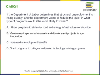 c
This file is copyright 2021, Rice University. All Rights Reserved.
If the Department of Labor determines that structural unemployment is
rising quickly, and the department wants to reduce the level, in what
type of programs would it be most likely to invest?
A. Grant programs to states for road and energy infrastructure construction.
B. Government sponsored research and development projects to spur
innovation
C. Increased unemployment benefits
D. Grant programs to colleges to develop technology training programs
Ch8Q1
 