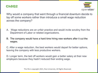 c
This file is copyright 2021, Rice University. All Rights Reserved.
Why would a company that went through a financial downturn decide to
lay off some workers rather than introduce a small wage reduction
across the company?
A. Wage reductions are an unfair practice and would invite scrutiny from the
Department of Labor or related organizations.
B. The company would have a hard time hiring new workers after it cut the
wages.
C. After a wage reduction, the best workers would depart for better options,
leaving the company with less productive workers.
D. Longer term, the laid off workers would gain a better salary at their new
employers because they hadn’t reduced their ending wage.
Ch8Q2
 