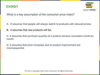 c
This file is copyright 2021, Rice University. All Rights Reserved.
What is a key assumption of the consumer price index?
A. It assumes that people will always switch to products with reduced prices.
B. It assumes that new products will fail.
C. It assumes that purchase quantity of a product remains consistent month-to-
month.
D. It assumes that price increases due to product improvement are
inconsequential.
Ch9Q1
 