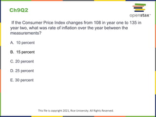 c
This file is copyright 2021, Rice University. All Rights Reserved.
If the Consumer Price Index changes from 108 in year one to 135 in
year two, what was rate of inflation over the year between the
measurements?
A. 10 percent
B. 15 percent
C. 20 percent
D. 25 percent
E. 30 percent
Ch9Q2
 
