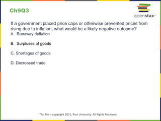 c
This file is copyright 2021, Rice University. All Rights Reserved.
If a government placed price caps or otherwise prevented prices from
rising due to inflation, what would be a likely negative outcome?
A. Runaway deflation
B. Surpluses of goods
C. Shortages of goods
D. Decreased trade
Ch9Q3
 