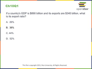 c
This file is copyright 2021, Rice University. All Rights Reserved.
If a country's GDP is $890 billion and its exports are $340 billion, what
is its export ratio?
A. 26%
B. 38%
C. 44%
D. 52%
Ch10Q1
 