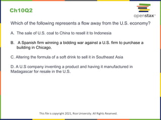 c
This file is copyright 2021, Rice University. All Rights Reserved.
Which of the following represents a flow away from the U.S. economy?
A. The sale of U.S. coal to China to resell it to Indonesia
B. A Spanish firm winning a bidding war against a U.S. firm to purchase a
building in Chicago.
C. Altering the formula of a soft drink to sell it in Southeast Asia
D. A U.S company inventing a product and having it manufactured in
Madagascar for resale in the U.S.
Ch10Q2
 