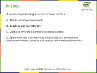 c
This file is copyright 2021, Rice University. All Rights Reserved.
A country experiencing a current account surplus:
A. Needs to borrow internationally.
B. Is able to lend internationally.
C. Must also have had a surplus in its capital account.
D. Spent more than it earned on its merchandise and service trade,
international income payments and receipts and international transfers.
Ch10Q3
 