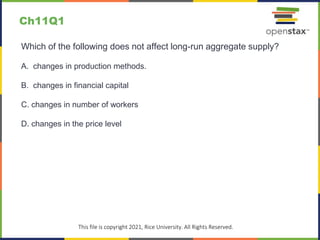 c
This file is copyright 2021, Rice University. All Rights Reserved.
Which of the following does not affect long-run aggregate supply?
A. changes in production methods.
B. changes in financial capital
C. changes in number of workers
D. changes in the price level
Ch11Q1
 