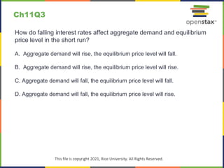 c
This file is copyright 2021, Rice University. All Rights Reserved.
How do falling interest rates affect aggregate demand and equilibrium
price level in the short run?
A. Aggregate demand will rise, the equilibrium price level will fall.
B. Aggregate demand will rise, the equilibrium price level will rise.
C. Aggregate demand will fall, the equilibrium price level will fall.
D. Aggregate demand will fall, the equilibrium price level will rise.
Ch11Q3
 