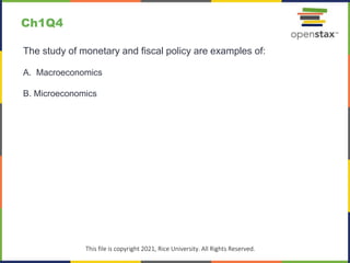 c
This file is copyright 2021, Rice University. All Rights Reserved.
The study of monetary and fiscal policy are examples of:
A. Macroeconomics
B. Microeconomics
Ch1Q4
 
