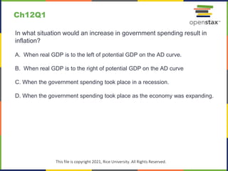 c
This file is copyright 2021, Rice University. All Rights Reserved.
In what situation would an increase in government spending result in
inflation?
A. When real GDP is to the left of potential GDP on the AD curve.
B. When real GDP is to the right of potential GDP on the AD curve
C. When the government spending took place in a recession.
D. When the government spending took place as the economy was expanding.
Ch12Q1
 