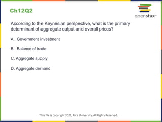 c
This file is copyright 2021, Rice University. All Rights Reserved.
According to the Keynesian perspective, what is the primary
determinant of aggregate output and overall prices?
A. Government investment
B. Balance of trade
C. Aggregate supply
D. Aggregate demand
Ch12Q2
 