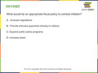 c
This file is copyright 2021, Rice University. All Rights Reserved.
What would be an appropriate fiscal policy to combat inflation?
A. Increase regulations
B. Provide stimulus payments directly to citizens
C. Expand public works programs
D. Increase taxes
Ch12Q3
 