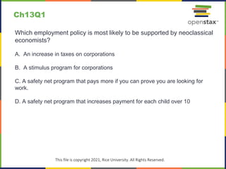 c
This file is copyright 2021, Rice University. All Rights Reserved.
Which employment policy is most likely to be supported by neoclassical
economists?
A. An increase in taxes on corporations
B. A stimulus program for corporations
C. A safety net program that pays more if you can prove you are looking for
work.
D. A safety net program that increases payment for each child over 10
Ch13Q1
 