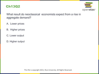 c
This file is copyright 2021, Rice University. All Rights Reserved.
What result do neoclassical economists expect from a rise in
aggregate demand?
A. Lower prices
B. Higher prices
C. Lower output
D. Higher output
Ch13Q2
 