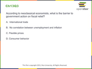 c
This file is copyright 2021, Rice University. All Rights Reserved.
According to neoclassical economists, what is the barrier to
government action on fiscal relief?
A. International trade
B. No correlation between unemployment and inflation
C. Flexible prices
D. Consumer behavior
Ch13Q3
 