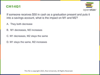 c
This file is copyright 2021, Rice University. All Rights Reserved.
If someone receives $50 in cash as a graduation present and puts it
into a savings account, what is the impact on M1 and M2?
A. They both decrease
B. M1 decreases, M2 increases
C. M1 decreases, M2 stays the same
D. M1 stays the same, M2 increases
CH14Q1
 