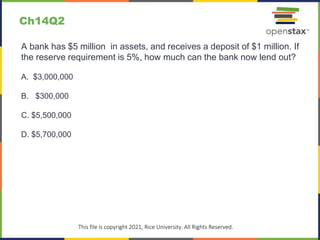 c
This file is copyright 2021, Rice University. All Rights Reserved.
A bank has $5 million in assets, and receives a deposit of $1 million. If
the reserve requirement is 5%, how much can the bank now lend out?
A. $3,000,000
B. $300,000
C. $5,500,000
D. $5,700,000
Ch14Q2
 