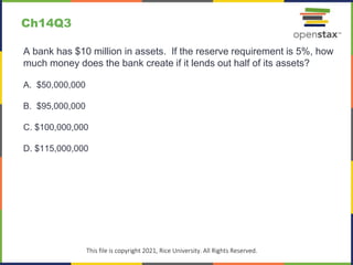 c
This file is copyright 2021, Rice University. All Rights Reserved.
A bank has $10 million in assets. If the reserve requirement is 5%, how
much money does the bank create if it lends out half of its assets?
A. $50,000,000
B. $95,000,000
C. $100,000,000
D. $115,000,000
Ch14Q3
 
