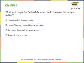 c
This file is copyright 2021, Rice University. All Rights Reserved.
What tactic might the Federal Reserve use to increase the money
supply?
A. increase the discount rate
B. issue Treasury securities for purchase
C. increase the required reserve ratio
D. lower income taxes
Ch15Q1
 