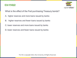 c
This file is copyright 2021, Rice University. All Rights Reserved.
What is the effect of the Fed purchasing Treasury bonds?
A. higher reserves and more loans issued by banks
B. higher reserves and fewer loans issued by banks
C. lower reserves and more loans issued by banks
D. lower reserves and fewer loans issued by banks
Ch15Q2
 