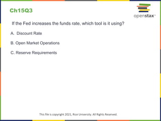 c
This file is copyright 2021, Rice University. All Rights Reserved.
If the Fed increases the funds rate, which tool is it using?
A. Discount Rate
B. Open Market Operations
C. Reserve Requirements
Ch15Q3
 