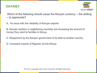 c
This file is copyright 2021, Rice University. All Rights Reserved.
Which of the following should cause the Kenyan currency -- the shilling
-- to appreciate?
A. An issue with the reliability of Kenyan exports
B. Kenyan workers in neighboring countries are increasing the amount of
money they send to families in Kenya.
C. Repayment by the Kenyan government of its debt to another country.
D. Increased imports of Nigerian oil into Kenya
Ch16Q1
 