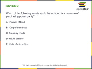 c
This file is copyright 2021, Rice University. All Rights Reserved.
Which of the following assets would be included in a measure of
purchasing power parity?
A. Parcels of land
B. Corporate stocks
C. Treasury bonds
D. Hours of labor
E. Units of microchips
Ch16Q2
 