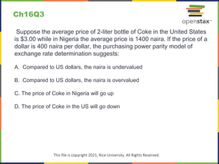 c
This file is copyright 2021, Rice University. All Rights Reserved.
Suppose the average price of 2-liter bottle of Coke in the United States
is $3.00 while in Nigeria the average price is 1400 naira. If the price of a
dollar is 400 naira per dollar, the purchasing power parity model of
exchange rate determination suggests:
A. Compared to US dollars, the naira is undervalued
B. Compared to US dollars, the naira is overvalued
C. The price of Coke in Nigeria will go up
D. The price of Coke in the US will go down
Ch16Q3
 