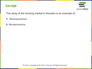 c
This file is copyright 2021, Rice University. All Rights Reserved.
The study of the housing market in Houston is an example of:
A. Macroeconomics
B. Microeconomics
Ch1Q6
 