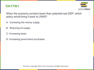 c
This file is copyright 2021, Rice University. All Rights Reserved.
When the economy remains lower than potential real GDP, which
policy would bring it back to LRAS?
A. Increasing the money supply
B. Reducing oil supply
C. Increasing taxes
D. Increasing government purchases.
Ch17Q1
 