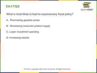 c
This file is copyright 2021, Rice University. All Rights Reserved.
What is most likely to lead to expansionary fiscal policy?
A. Plummeting gasoline prices
B. Decreasing consumer product supply
C. Lower investment spending
D. Increasing exports
Ch17Q2
 