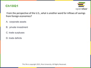 c
This file is copyright 2021, Rice University. All Rights Reserved.
From the perspective of the U.S., what is another word for inflows of savings
from foreign economies?
A. corporate assets
B. private investment
C. trade surpluses
D. trade deficits
Ch18Q1
 