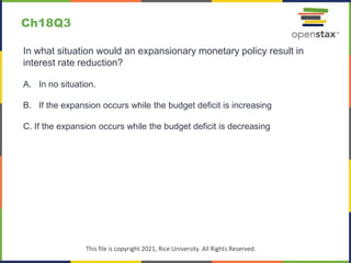 c
This file is copyright 2021, Rice University. All Rights Reserved.
In what situation would an expansionary monetary policy result in
interest rate reduction?
A. In no situation.
B. If the expansion occurs while the budget deficit is increasing
C. If the expansion occurs while the budget deficit is decreasing
Ch18Q3
 