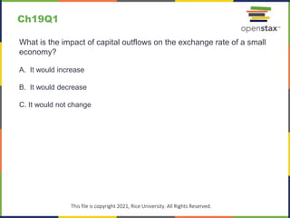 c
This file is copyright 2021, Rice University. All Rights Reserved.
What is the impact of capital outflows on the exchange rate of a small
economy?
A. It would increase
B. It would decrease
C. It would not change
Ch19Q1
 