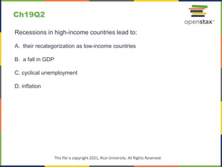 c
This file is copyright 2021, Rice University. All Rights Reserved.
Recessions in high-income countries lead to:
A. their recategorization as low-income countries
B. a fall in GDP
C. cyclical unemployment
D. inflation
Ch19Q2
 