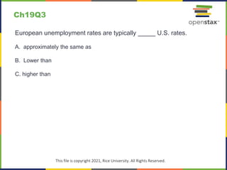 c
This file is copyright 2021, Rice University. All Rights Reserved.
European unemployment rates are typically _____ U.S. rates.
A. approximately the same as
B. Lower than
C. higher than
Ch19Q3
 