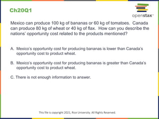 c
This file is copyright 2021, Rice University. All Rights Reserved.
Mexico can produce 100 kg of bananas or 60 kg of tomatoes. Canada
can produce 80 kg of wheat or 40 kg of flax. How can you describe the
nations’ opportunity cost related to the products mentioned?
A. Mexico’s opportunity cost for producing bananas is lower than Canada’s
opportunity cost to product wheat.
B. Mexico’s opportunity cost for producing bananas is greater than Canada’s
opportunity cost to product wheat.
C. There is not enough information to answer.
Ch20Q1
 
