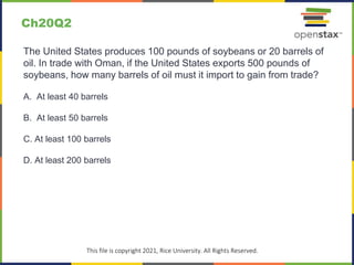 c
This file is copyright 2021, Rice University. All Rights Reserved.
The United States produces 100 pounds of soybeans or 20 barrels of
oil. In trade with Oman, if the United States exports 500 pounds of
soybeans, how many barrels of oil must it import to gain from trade?
A. At least 40 barrels
B. At least 50 barrels
C. At least 100 barrels
D. At least 200 barrels
Ch20Q2
 