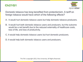 c
This file is copyright 2021, Rice University. All Rights Reserved.
Domestic tobacco has long benefited from protectionism. A tariff on
foreign tobacco would have which of the following effects?
A. It would hurt domestic tobacco users but help domestic tobacco producers.
B. It would hurt both domestic tobacco users and producers, but the outcome
would be a net benefit due to the reduced externality of healthcare costs,
loss of life, and loss of productivity.
C. It would help domestic tobacco users but hurt domestic producers.
D. It would help both domestic tobacco users and producers.
Ch21Q1
 