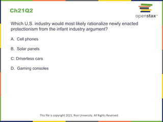 c
This file is copyright 2021, Rice University. All Rights Reserved.
Which U.S. industry would most likely rationalize newly enacted
protectionism from the infant industry argument?
A. Cell phones
B. Solar panels
C. Driverless cars
D. Gaming consoles
Ch21Q2
 