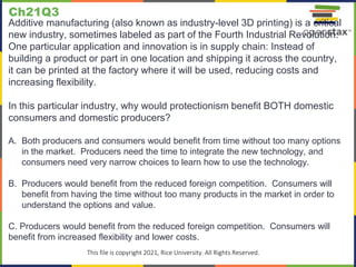 c
This file is copyright 2021, Rice University. All Rights Reserved.
Additive manufacturing (also known as industry-level 3D printing) is a critical
new industry, sometimes labeled as part of the Fourth Industrial Revolution.
One particular application and innovation is in supply chain: Instead of
building a product or part in one location and shipping it across the country,
it can be printed at the factory where it will be used, reducing costs and
increasing flexibility.
In this particular industry, why would protectionism benefit BOTH domestic
consumers and domestic producers?
A. Both producers and consumers would benefit from time without too many options
in the market. Producers need the time to integrate the new technology, and
consumers need very narrow choices to learn how to use the technology.
B. Producers would benefit from the reduced foreign competition. Consumers will
benefit from having the time without too many products in the market in order to
understand the options and value.
C. Producers would benefit from the reduced foreign competition. Consumers will
benefit from increased flexibility and lower costs.
Ch21Q3
 