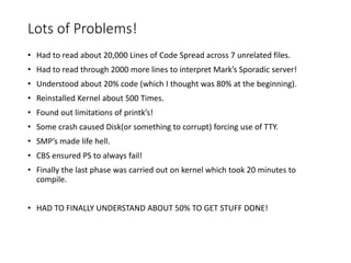 Lots of Problems!
• Had to read about 20,000 Lines of Code Spread across 7 unrelated files.
• Had to read through 2000 more lines to interpret Mark’s Sporadic server!
• Understood about 20% code (which I thought was 80% at the beginning).
• Reinstalled Kernel about 500 Times.
• Found out limitations of printk’s!
• Some crash caused Disk(or something to corrupt) forcing use of TTY.
• SMP’s made life hell.
• CBS ensured PS to always fail!
• Finally the last phase was carried out on kernel which took 20 minutes to
compile.
• HAD TO FINALLY UNDERSTAND ABOUT 50% TO GET STUFF DONE!
 