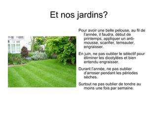 Et nos jardins?
Pour avoir une belle pelouse, au fil de
l’année, il faudra, début de
printemps, appliquer un anti-
mousse, scarifier, terreauter,
engraisser.
En juin, ne pas oublier le sélectif pour
éliminer les dicotylées et bien
entendu engraisser.
Durant l’année, ne pas oublier
d’arroser pendant les périodes
sèches.
Surtout ne pas oublier de tondre au
moins une fois par semaine.
 