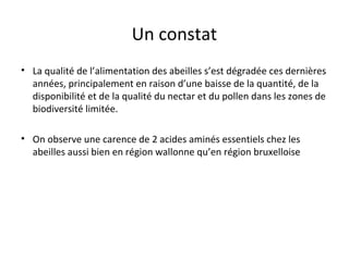 Un constat
• La qualité de l’alimentation des abeilles s’est dégradée ces dernières
années, principalement en raison d’une baisse de la quantité, de la
disponibilité et de la qualité du nectar et du pollen dans les zones de
biodiversité limitée.
• On observe une carence de 2 acides aminés essentiels chez les
abeilles aussi bien en région wallonne qu’en région bruxelloise
 