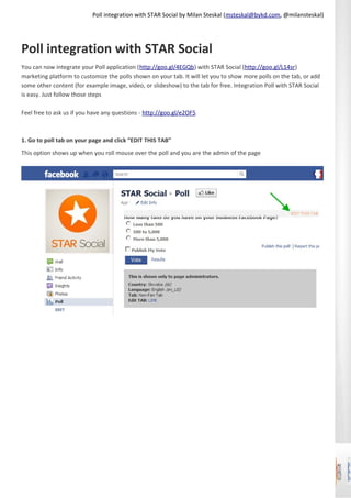 Poll integration with STAR Social by Milan Steskal (msteskal@bykd.com, @milansteskal)




Poll integration with STAR Social
You can now integrate your Poll application (http://goo.gl/4EGQb) with STAR Social (http://goo.gl/L14sr)
marketing platform to customize the polls shown on your tab. It will let you to show more polls on the tab, or add
some other content (for example image, video, or slideshow) to the tab for free. Integration Poll with STAR Social
is easy. Just follow those steps

Feel free to ask us if you have any questions - http://goo.gl/e2OF5



1. Go to poll tab on your page and click “EDIT THIS TAB”
This option shows up when you roll mouse over the poll and you are the admin of the page
 
