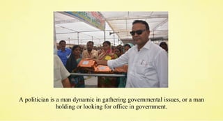 A politician is a man dynamic in gathering governmental issues, or a man
holding or looking for office in government.
 