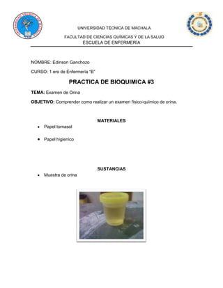 UNIVERSIDAD TÉCNICA DE MACHALA
FACULTAD DE CIENCIAS QUÍMICAS Y DE LA SALUD
ESCUELA DE ENFERMERÍA
NOMBRE: Edinson Ganchozo
CURSO: 1 ero de Enfermería “B”
PRACTICA DE BIOQUIMICA #3
TEMA: Examen de Orina
OBJETIVO: Comprender como realizar un examen físico-químico de orina.
MATERIALES
Papel tornasol
Papel higienico
SUSTANCIAS
Muestra de orina
 